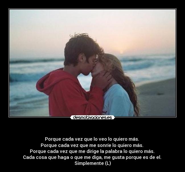 - Porque cada vez que lo veo lo quiero más.
Porque cada vez que me sonríe lo quiero más.
Porque cada vez que me dirige la palabra lo quiero más.
Cada cosa que haga o que me diga, me gusta porque es de el.
Simplemente (L)