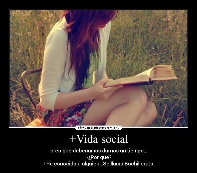 +Vida social - creo que deberíamos darnos un tiempo...
-¿Por qué?
+He conocido a alguien...Se llama Bachillerato.