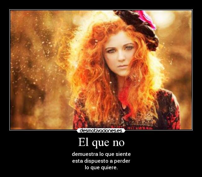 El que no - demuestra lo que siente
esta dispuesto a perder
lo que quiere.