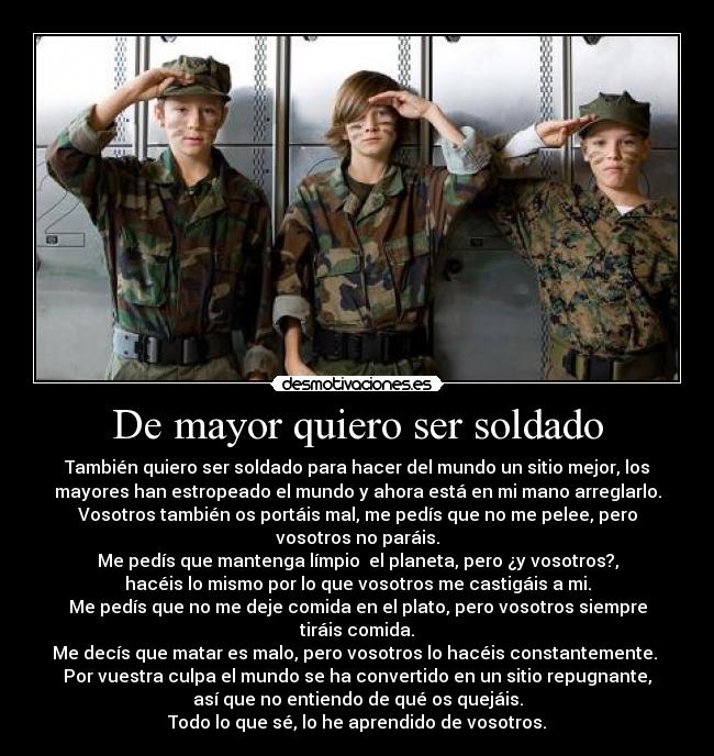 De mayor quiero ser soldado - También quiero ser soldado para hacer del mundo un sitio mejor, los
mayores han estropeado el mundo y ahora está en mi mano arreglarlo.
Vosotros también os portáis mal, me pedís que no me pelee, pero
vosotros no paráis.
Me pedís que mantenga límpio el planeta, pero ¿y vosotros?,
hacéis lo mismo por lo que vosotros me castigáis a mi.
Me pedís que no me deje comida en el plato, pero vosotros siempre
tiráis comida.
Me decís que matar es malo, pero vosotros lo hacéis constantemente.
Por vuestra culpa el mundo se ha convertido en un sitio repugnante,
así que no entiendo de qué os quejáis.
Todo lo que sé, lo he aprendido de vosotros.