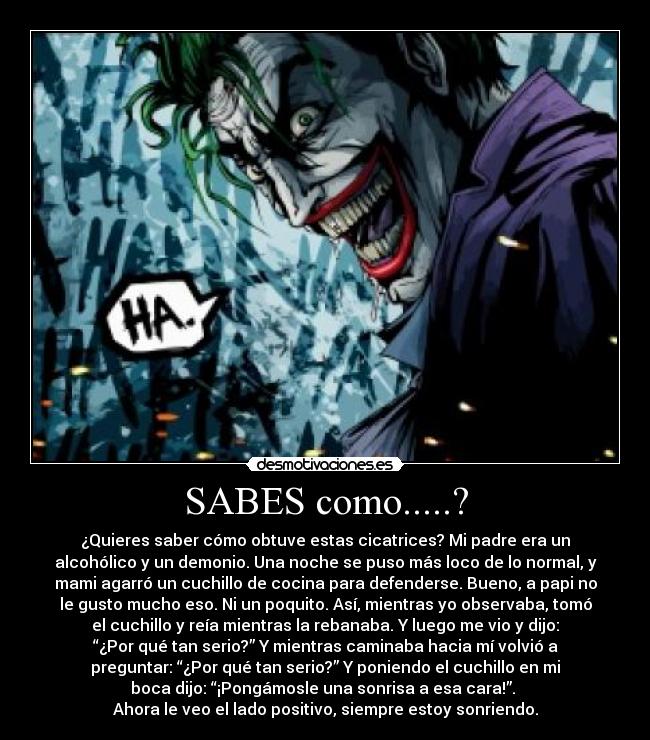 SABES como.....? - ¿Quieres saber cómo obtuve estas cicatrices? Mi padre era un
alcohólico y un demonio. Una noche se puso más loco de lo normal, y
mami agarró un cuchillo de cocina para defenderse. Bueno, a papi no
le gusto mucho eso. Ni un poquito. Así, mientras yo observaba, tomó
el cuchillo y reía mientras la rebanaba. Y luego me vio y dijo:
“¿Por qué tan serio?” Y mientras caminaba hacia mí volvió a
preguntar: “¿Por qué tan serio?” Y poniendo el cuchillo en mi
boca dijo: “¡Pongámosle una sonrisa a esa cara!”.
Ahora le veo el lado positivo, siempre estoy sonriendo.