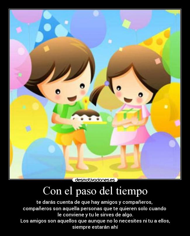 Con el paso del tiempo - te darás cuenta de que hay amigos y compañeros,
compañeros son aquella personas que te quieren solo cuando
le conviene y tu le sirves de algo.
Los amigos son aquellos que aunque no lo necesites ni tu a ellos,
siempre estarán ahí