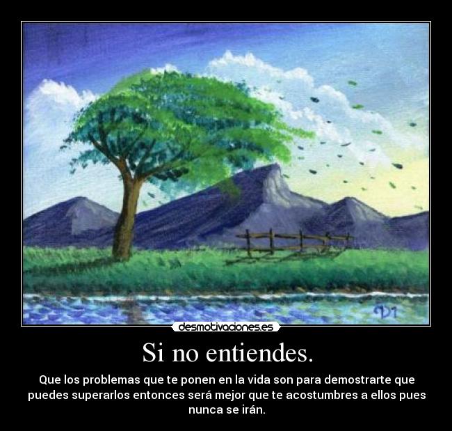 Si no entiendes. - Que los problemas que te ponen en la vida son para demostrarte que
puedes superarlos entonces será mejor que te acostumbres a ellos pues
nunca se irán.