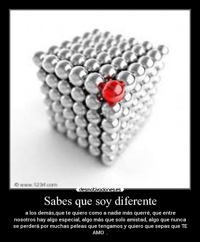 Sabes que soy diferente - a los demás,que te quiero como a nadie más querré, que entre
nosotros hay algo especial, algo más que solo amistad, algo que nunca
se perderá por muchas peleas que tengamos y quiero que sepas que TE
AMO ♥.