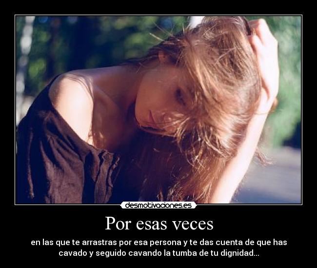 Por esas veces - en las que te arrastras por esa persona y te das cuenta de que has
cavado y seguido cavando la tumba de tu dignidad...