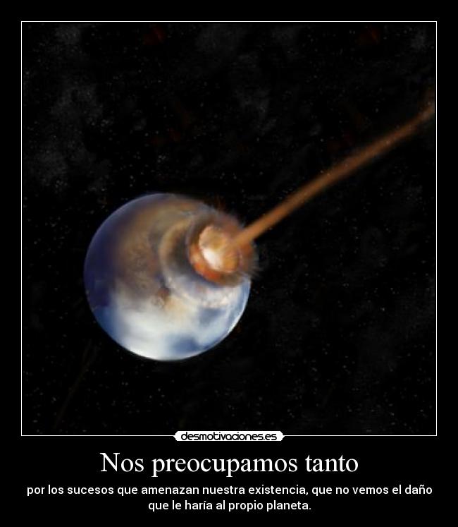 Nos preocupamos tanto - por los sucesos que amenazan nuestra existencia, que no vemos el daño
que le haría al propio planeta.
