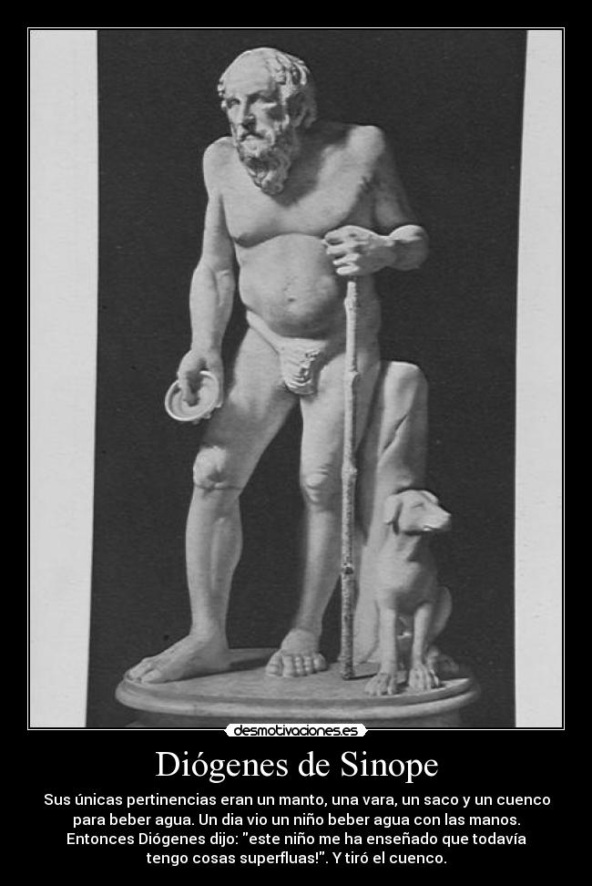 Diógenes de Sinope - Sus únicas pertinencias eran un manto, una vara, un saco y un cuenco
para beber agua. Un dia vio un niño beber agua con las manos.
Entonces Diógenes dijo: este niño me ha enseñado que todavía
tengo cosas superfluas!. Y tiró el cuenco.