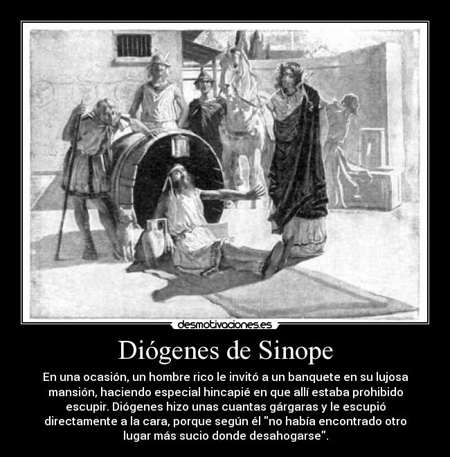 Diógenes de Sinope - En una ocasión, un hombre rico le invitó a un banquete en su lujosa
mansión, haciendo especial hincapié en que allí estaba prohibido
escupir. Diógenes hizo unas cuantas gárgaras y le escupió
directamente a la cara, porque según él no había encontrado otro
lugar más sucio donde desahogarse.