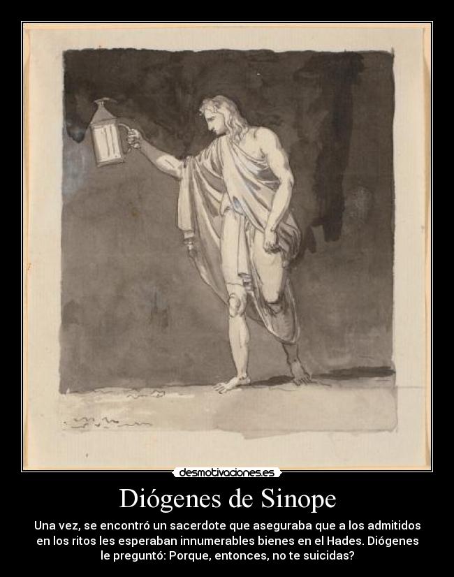 Diógenes de Sinope - Una vez, se encontró un sacerdote que aseguraba que a los admitidos
en los ritos les esperaban innumerables bienes en el Hades. Diógenes
le preguntó: Porque, entonces, no te suicidas?