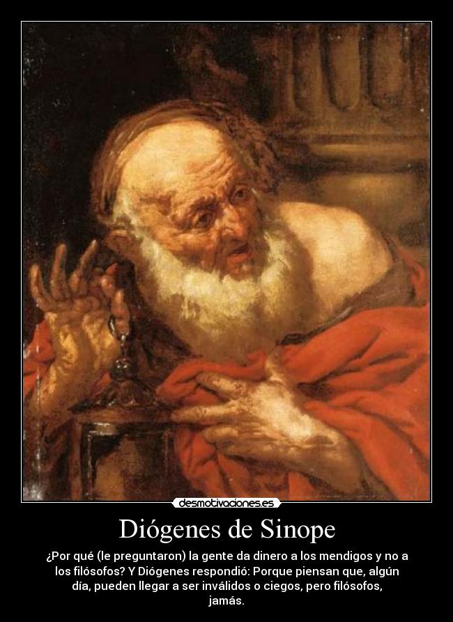 Diógenes de Sinope - ¿Por qué (le preguntaron) la gente da dinero a los mendigos y no a
los filósofos? Y Diógenes respondió: Porque piensan que, algún
día, pueden llegar a ser inválidos o ciegos, pero filósofos,
jamás.