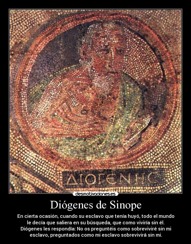 Diógenes de Sinope - En cierta ocasión, cuando su esclavo que tenía huyó, todo el mundo
le decía que saliera en su búsqueda, que como viviría sin él.
Diógenes les respondía: No os preguntéis como sobreviviré sin mi
esclavo, preguntados como mi esclavo sobrevivirá sin mi.