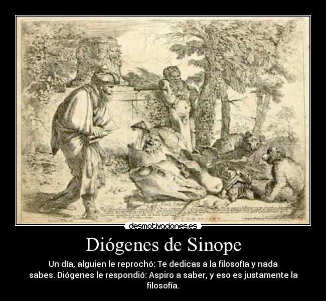 Diógenes de Sinope - Un día, alguien le reprochó: Te dedicas a la filosofía y nada
sabes. Diógenes le respondió: Aspiro a saber, y eso es justamente la
filosofía.