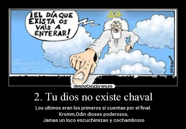 2. Tu dios no existe chaval - Los ultimos eran los primeros si cuentas por el final.
Kromm,Odin dioses poderosos,
Jamas un loco escuchimizao y cochambroso