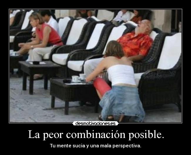 La peor combinación posible. - Tu mente sucia y una mala perspectiva.