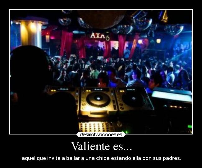 Valiente es... - aquel que invita a bailar a una chica estando ella con sus padres.