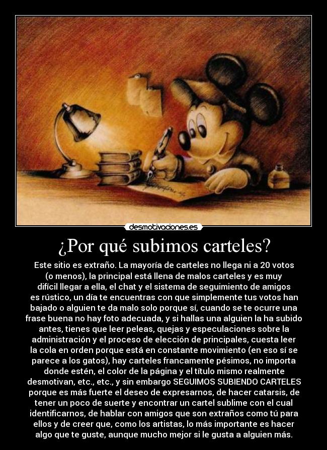 ¿Por qué subimos carteles? - Este sitio es extraño. La mayoría de carteles no llega ni a 20 votos
(o menos), la principal está llena de malos carteles y es muy
difícil llegar a ella, el chat y el sistema de seguimiento de amigos
es rústico, un día te encuentras con que simplemente tus votos han
bajado o alguien te da malo solo porque sí, cuando se te ocurre una
frase buena no hay foto adecuada, y si hallas una alguien la ha subido
antes, tienes que leer peleas, quejas y especulaciones sobre la
administración y el proceso de elección de principales, cuesta leer
la cola en orden porque está en constante movimiento (en eso sí se
parece a los gatos), hay carteles francamente pésimos, no importa
donde estén, el color de la página y el título mismo realmente
desmotivan, etc., etc., y sin embargo SEGUIMOS SUBIENDO CARTELES
porque es más fuerte el deseo de expresarnos, de hacer catarsis, de
tener un poco de suerte y encontrar un cartel sublime con el cual
identificarnos, de hablar con amigos que son extraños como tú para
ellos y de creer que, como los artistas, lo más importante es hacer
algo que te guste, aunque mucho mejor si le gusta a alguien más.