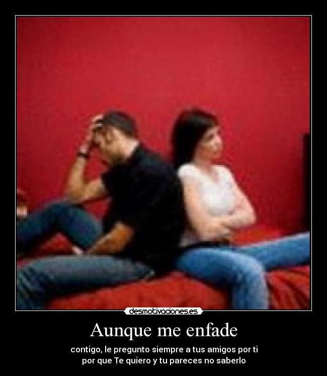 Aunque me enfade - contigo, le pregunto siempre a tus amigos por ti
por que Te quiero y tu pareces no saberlo