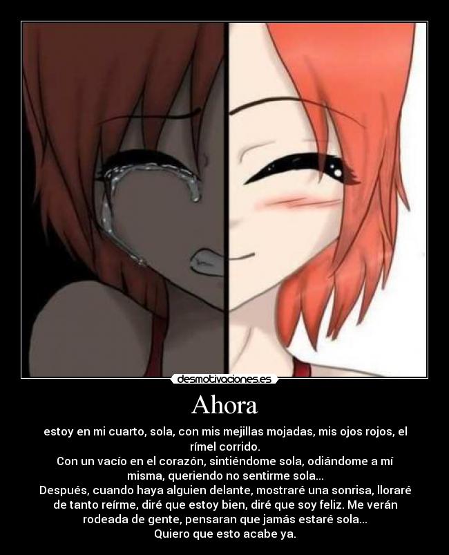Ahora - estoy en mi cuarto, sola, con mis mejillas mojadas, mis ojos rojos, el
rímel corrido.
Con un vacío en el corazón, sintiéndome sola, odiándome a mí
misma, queriendo no sentirme sola...
Después, cuando haya alguien delante, mostraré una sonrisa, lloraré
de tanto reírme, diré que estoy bien, diré que soy feliz. Me verán
rodeada de gente, pensaran que jamás estaré sola...
Quiero que esto acabe ya.
