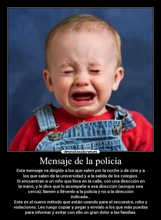 Mensaje de la policía - Este mensaje va dirigido a los que salen por la noche o de cine y a
los que salen de la universidad y a la salida de los colegios.
Si encuentran a un niño que llora en la calle, con una dirección en
la mano, y le dice que lo acompañe a esa dirección (aunque sea
cerca), llamen o llévenlo a la policía y no a la dirección
indicada...
Este es el nuevo método que están usando para el secuestro, robo y
violaciones. Les ruego copiar y pegar y envíalo a los que más puedas
para informar y evitar con ello un gran dolor a las familias.