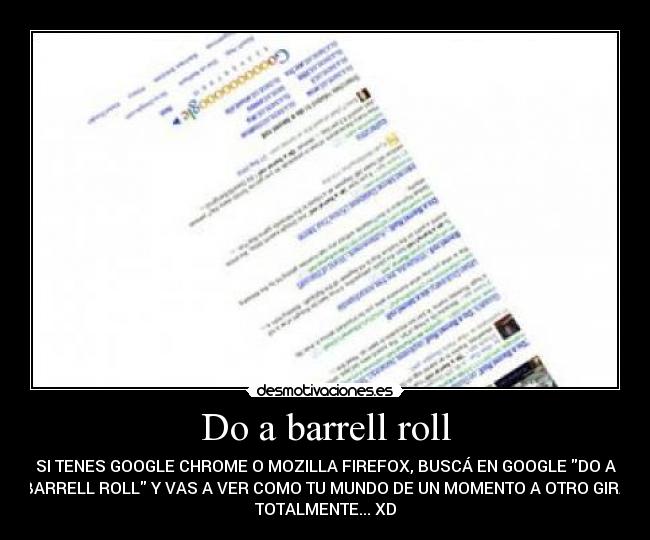 Do a barrell roll - SI TENES GOOGLE CHROME O MOZILLA FIREFOX, BUSCÁ EN GOOGLE DO A
BARRELL ROLL Y VAS A VER COMO TU MUNDO DE UN MOMENTO A OTRO GIRA
TOTALMENTE... XD