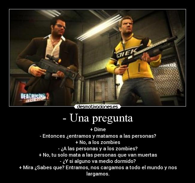 - Una pregunta - + Dime
- Entonces ¿entramos y matamos a las personas?
+ No, a los zombies
- ¿A las personas y a los zombies?
+ No, tu solo mata a las personas que van muertas
- ¿Y si alguno va medio dormido?
+ Mira ¿Sabes que? Entramos, nos cargamos a todo el mundo y nos largamos.