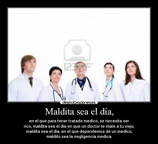 Maldita sea el día, - en el que para tener tratado medico, se necesita ser
rico, maldita sea el día en que un doctor te mate a tu viejo,
maldita sea el día, en el que dependemos de un medico,
maldito sea la negligencia medica.