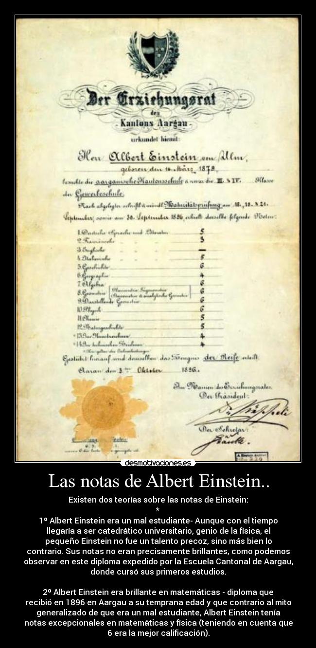 Las notas de Albert Einstein.. - Existen dos teorías sobre las notas de Einstein:
*
1º Albert Einstein era un mal estudiante- Aunque con el tiempo
llegaría a ser catedrático universitario, genio de la física, el
pequeño Einstein no fue un talento precoz, sino más bien lo
contrario. Sus notas no eran precisamente brillantes, como podemos
observar en este diploma expedido por la Escuela Cantonal de Aargau,
donde cursó sus primeros estudios.
2º Albert Einstein era brillante en matemáticas - diploma que
recibió en 1896 en Aargau a su temprana edad y que contrario al mito
generalizado de que era un mal estudiante, Albert Einstein tenía
notas excepcionales en matemáticas y física (teniendo en cuenta que
6 era la mejor calificación).