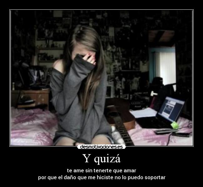 Y quizá - te ame sin tenerte que amar
por que el daño que me hiciste no lo puedo soportar