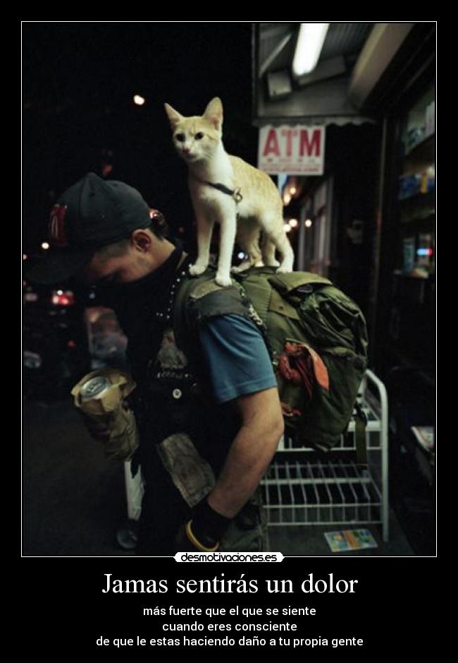 Jamas sentirás un dolor - más fuerte que el que se siente
cuando eres consciente
de que le estas haciendo daño a tu propia gente