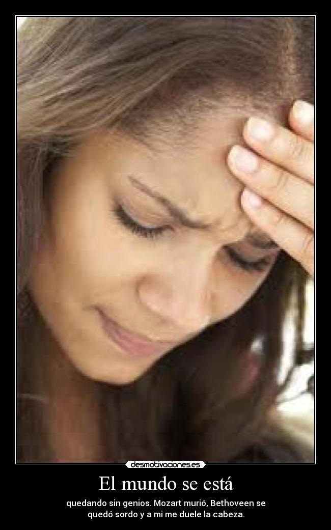 El mundo se está - quedando sin genios. Mozart murió, Bethoveen se
quedó sordo y a mi me duele la cabeza.