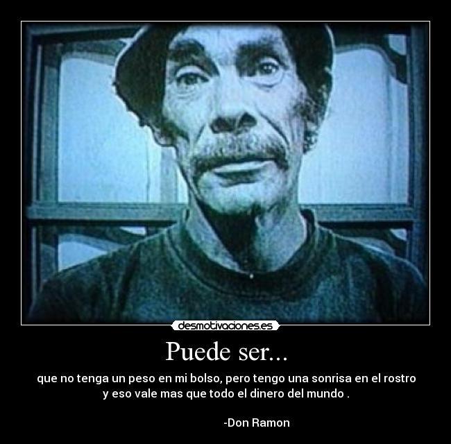 Puede ser... - que no tenga un peso en mi bolso, pero tengo una sonrisa en el rostro
y eso vale mas que todo el dinero del mundo .
-Don Ramon