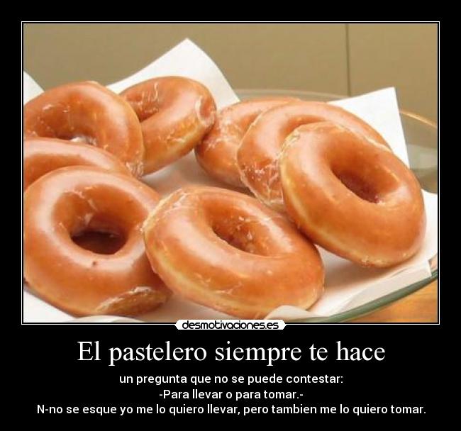 El pastelero siempre te hace - un pregunta que no se puede contestar:
-Para llevar o para tomar.-
N-no se esque yo me lo quiero llevar, pero tambien me lo quiero tomar.