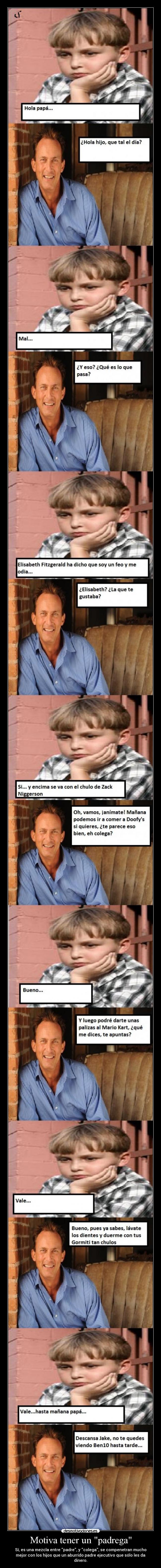 Motiva tener un padrega - Sí, es una mezcla entre padre, y colega, se compenetran mucho
mejor con los hijos que un aburrido padre ejecutivo que sólo les da
dinero.