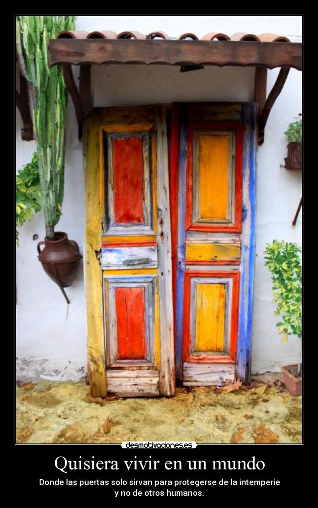 Quisiera vivir en un mundo - Donde las puertas solo sirvan para protegerse de la intemperie
y no de otros humanos.