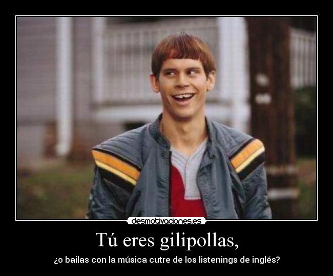 Tú eres gilipollas, - ¿o bailas con la música cutre de los listenings de inglés?