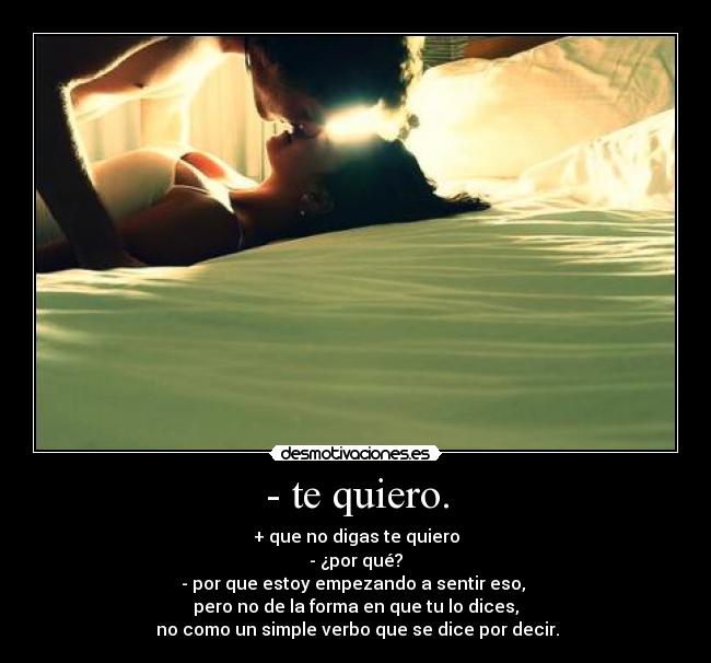 - te quiero. - + que no digas te quiero
- ¿por qué?
- por que estoy empezando a sentir eso,
pero no de la forma en que tu lo dices,
no como un simple verbo que se dice por decir.