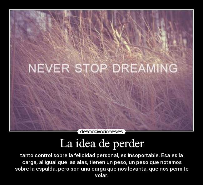 La idea de perder - tanto control sobre la felicidad personal, es insoportable. Esa es la
carga, al igual que las alas, tienen un peso, un peso que notamos
sobre la espalda, pero son una carga que nos levanta, que nos permite
volar.