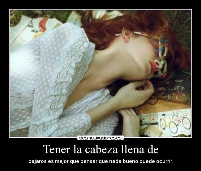 Tener la cabeza llena de - pajaros es mejor que pensar que nada bueno puede ocurrir.