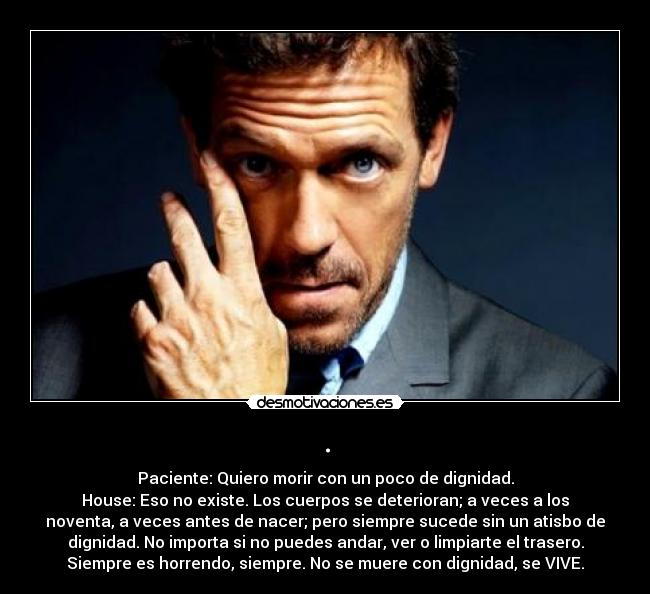 . - Paciente: Quiero morir con un poco de dignidad.
House: Eso no existe. Los cuerpos se deterioran; a veces a los
noventa, a veces antes de nacer; pero siempre sucede sin un atisbo de
dignidad. No importa si no puedes andar, ver o limpiarte el trasero.
Siempre es horrendo, siempre. No se muere con dignidad, se VIVE.