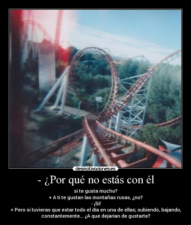 - ¿Por qué no estás con él - si te gusta mucho?
+ A ti te gustan las montañas rusas, ¿no?
- ¡Sí!
+ Pero si tuvieras que estar todo el día en una de ellas; subiendo, bajando,
constantemente... ¿A que dejarían de gustarte?