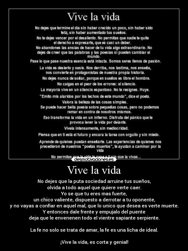 Vive la vida - No dejes que la puta sociedad arruine tus sueños,
olvida a todo aquel que quiere verte caer.
Yo se que tu eres mas fuerte,
un chico valiente, dispuesto a derrotar a tu oponente,
y no vayas a confiar en aquel mal, que lo unico que desea es verte muerte.
Y entonces dale frente y empujalo del puente
deja que le envenenen todo el vientre sapiante serpiente.

La fe no solo se trata de amar, la fe es una licha de ideal.

¡Vive la vida, es corta y genial!