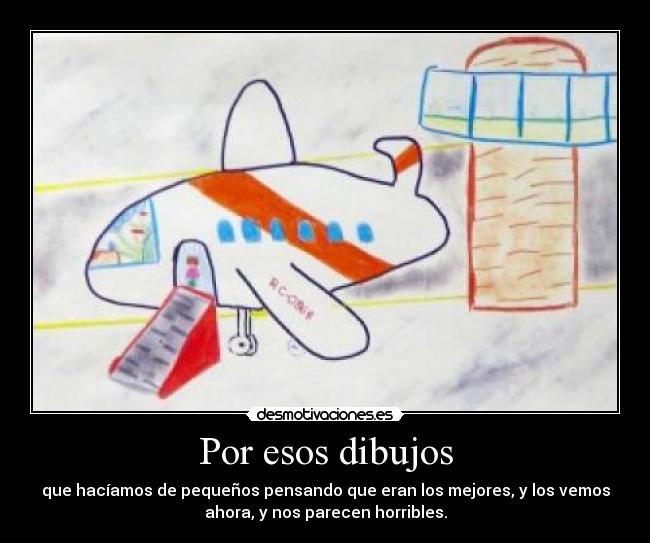 Por esos dibujos - que hacíamos de pequeños pensando que eran los mejores, y los vemos
ahora, y nos parecen horribles.