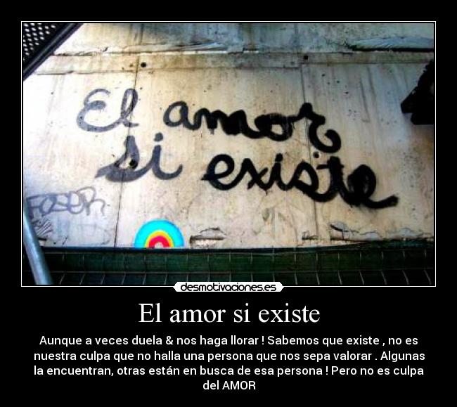 El amor si existe - Aunque a veces duela & nos haga llorar ! Sabemos que existe , no es
nuestra culpa que no halla una persona que nos sepa valorar . Algunas
la encuentran, otras están en busca de esa persona ! Pero no es culpa
del AMOR