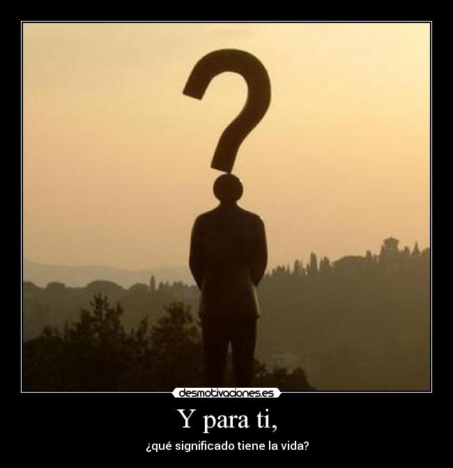 Y para ti, - ¿qué significado tiene la vida?