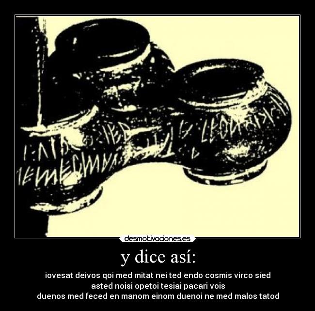 y dice así: - iovesat deivos qoi med mitat nei ted endo cosmis virco sied
asted noisi opetoi tesiai pacari vois
duenos med feced en manom einom duenoi ne med malos tatod