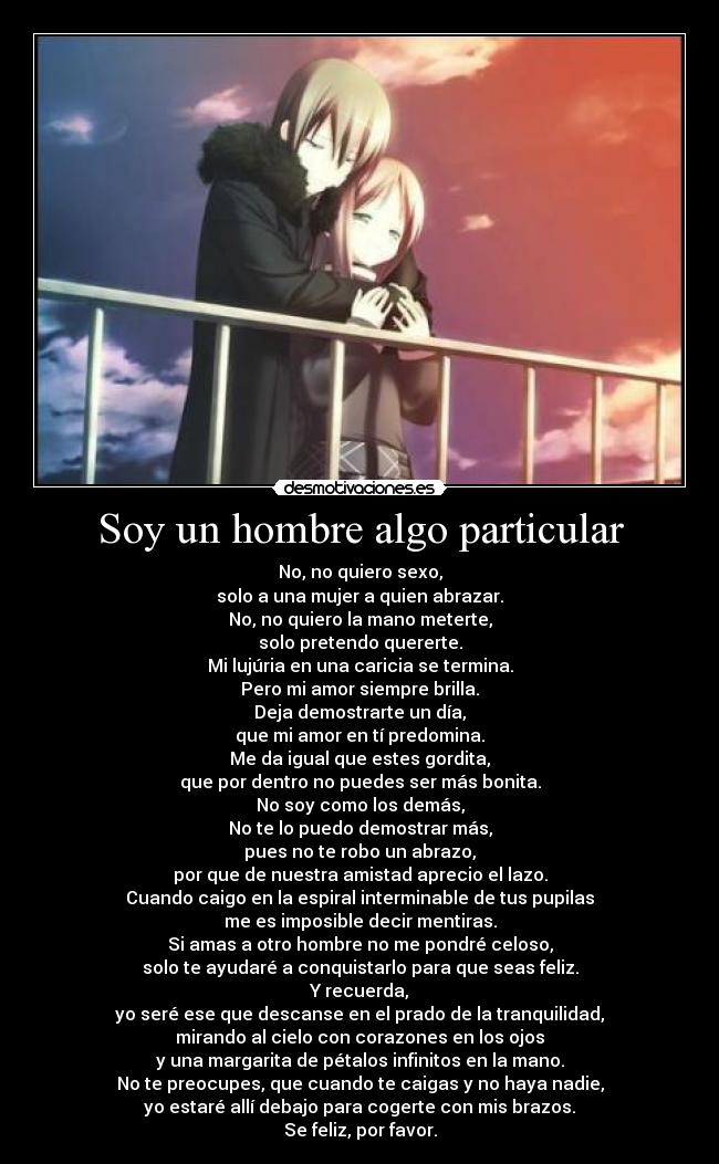 Soy un hombre algo particular - No, no quiero sexo,
solo a una mujer a quien abrazar.
No, no quiero la mano meterte,
solo pretendo quererte.
Mi lujúria en una caricia se termina.
Pero mi amor siempre brilla.
Deja demostrarte un día,
que mi amor en tí predomina.
Me da igual que estes gordita,
que por dentro no puedes ser más bonita.
No soy como los demás,
No te lo puedo demostrar más,
pues no te robo un abrazo,
por que de nuestra amistad aprecio el lazo.
Cuando caigo en la espiral interminable de tus pupilas
me es imposible decir mentiras.
Si amas a otro hombre no me pondré celoso,
solo te ayudaré a conquistarlo para que seas feliz.
Y recuerda,
yo seré ese que descanse en el prado de la tranquilidad,
mirando al cielo con corazones en los ojos
y una margarita de pétalos infinitos en la mano.
No te preocupes, que cuando te caigas y no haya nadie,
yo estaré allí debajo para cogerte con mis brazos.
Se feliz, por favor.