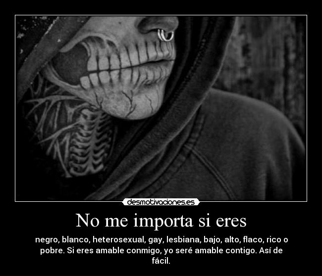No me importa si eres - negro, blanco, heterosexual, gay, lesbiana, bajo, alto, flaco, rico o
pobre. Si eres amable conmigo, yo seré amable contigo. Así de
fácil.