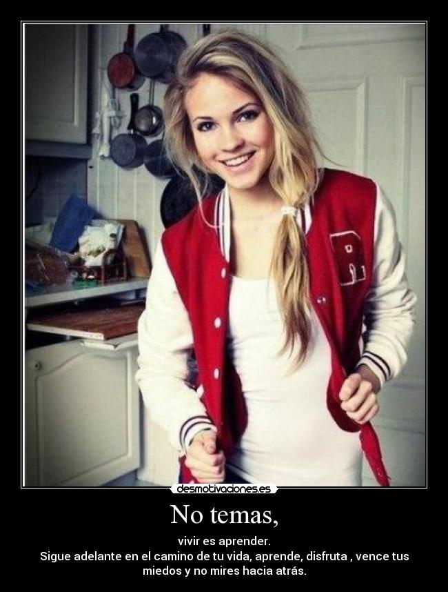 No temas, - vivir es aprender.
Sigue adelante en el camino de tu vida, aprende, disfruta , vence tus
miedos y no mires hacia atrás.