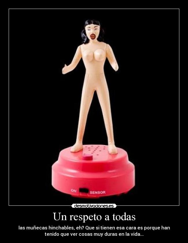 Un respeto a todas - las muñecas hinchables, eh? Que si tienen esa cara es porque han
tenido que ver cosas muy duras en la vida...