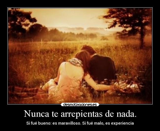 Nunca te arrepientas de nada. - Si fué bueno: es maravilloso. Si fué malo, es experiencia